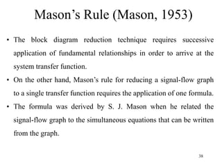 38
Mason’s Rule (Mason, 1953)
• The block diagram reduction technique requires successive
application of fundamental relationships in order to arrive at the
system transfer function.
• On the other hand, Mason’s rule for reducing a signal-flow graph
to a single transfer function requires the application of one formula.
• The formula was derived by S. J. Mason when he related the
signal-flow graph to the simultaneous equations that can be written
from the graph.
 
