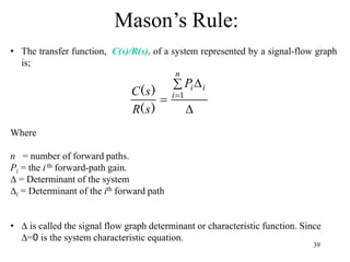 39
Mason’s Rule:
• The transfer function, C(s)/R(s), of a system represented by a signal-flow graph
is;
Where
n = number of forward paths.
Pi = the i th forward-path gain.
∆ = Determinant of the system
∆i = Determinant of the ith forward path
• ∆ is called the signal flow graph determinant or characteristic function. Since
∆=0 is the system characteristic equation.

 
 
n
i
i
i
P
s
R
s
C 1
)
(
)
(
 