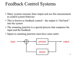4
Feedback Control Systems
• Many systems measure their output and use this measurement
to control system behavior
• This is known as feedback control – the output is “fed back”
into the system
• The summing junction is a special process that compares the
input and the feedback
• Inputs to summing junction must have same units!
process
sensor
input output
 