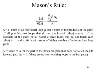 40
Mason’s Rule:
∆ = 1- (sum of all individual loop gains) + (sum of the products of the gains
of all possible two loops that do not touch each other) – (sum of the
products of the gains of all possible three loops that do not touch each
other) + … and so forth with sums of higher number of non-touching loop
gains
∆i = value of Δ for the part of the block diagram that does not touch the i-th
forward path (Δi = 1 if there are no non-touching loops to the i-th path.)

 
 
n
i
i
i
P
s
R
s
C 1
)
(
)
(
 