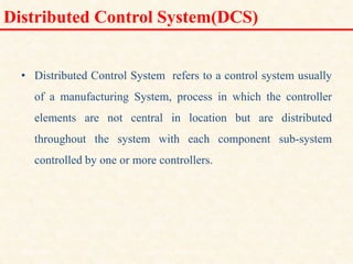 Distributed Control System(DCS)
• Distributed Control System refers to a control system usually
of a manufacturing System, process in which the controller
elements are not central in location but are distributed
throughout the system with each component sub-system
controlled by one or more controllers.
18/11/2009 12
DCS_18_NOV_2009
 