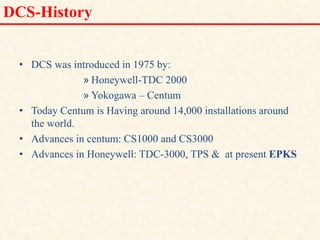 DCS-History
• DCS was introduced in 1975 by:
» Honeywell-TDC 2000
» Yokogawa – Centum
• Today Centum is Having around 14,000 installations around
the world.
• Advances in centum: CS1000 and CS3000
• Advances in Honeywell: TDC-3000, TPS & at present EPKS
18/11/2009 13
DCS_18_NOV_2009
 