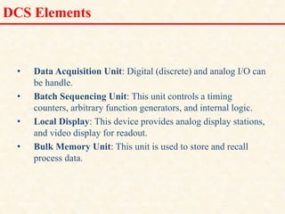 DCS Elements
• Data Acquisition Unit: Digital (discrete) and analog I/O can
be handle.
• Batch Sequencing Unit: This unit controls a timing
counters, arbitrary function generators, and internal logic.
• Local Display: This device provides analog display stations,
and video display for readout.
• Bulk Memory Unit: This unit is used to store and recall
process data.
18/11/2009 17
DCS_18_NOV_2009
 