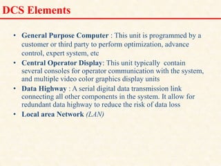 DCS Elements
• General Purpose Computer : This unit is programmed by a
customer or third party to perform optimization, advance
control, expert system, etc
• Central Operator Display: This unit typically contain
several consoles for operator communication with the system,
and multiple video color graphics display units
• Data Highway : A serial digital data transmission link
connecting all other components in the system. It allow for
redundant data highway to reduce the risk of data loss
• Local area Network (LAN)
18/11/2009 18
DCS_18_NOV_2009
 