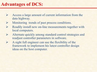 Advantages of DCS:
 Access a large amount of current information from the
data highway.
 Monitoring trends of past process conditions.
 Readily install new on-line measurements together with
local computers.
 Alternate quickly among standard control strategies and
readjust controller parameters in software.
 A sight full engineer can use the flexibility of the
framework to implement his latest controller design
ideas on the host computer.
18/11/2009 19
DCS_18_NOV_2009
 