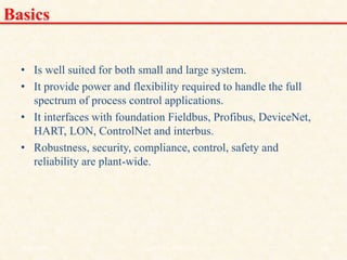Basics
• Is well suited for both small and large system.
• It provide power and flexibility required to handle the full
spectrum of process control applications.
• It interfaces with foundation Fieldbus, Profibus, DeviceNet,
HART, LON, ControlNet and interbus.
• Robustness, security, compliance, control, safety and
reliability are plant-wide.
18/11/2009 24
DCS_18_NOV_2009
 