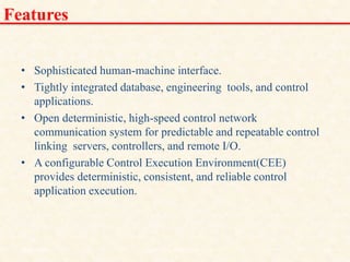 Features
• Sophisticated human-machine interface.
• Tightly integrated database, engineering tools, and control
applications.
• Open deterministic, high-speed control network
communication system for predictable and repeatable control
linking servers, controllers, and remote I/O.
• A configurable Control Execution Environment(CEE)
provides deterministic, consistent, and reliable control
application execution.
18/11/2009 25
DCS_18_NOV_2009
 