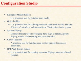 Configuration Studio
• Enterprise Model Builder:
– It is graphical tool for building asset model
• Quick builder:
– It is graphical tool for building hardware items such as Flex Stations
,Printers, Controllers, and standard(non C200) points in the system.
• System Display:
– Displays that are used to configure items such as reports, groups
display, trends, station setting and console station.
• Control Builder:
– A graphical tool for building your control strategy for process
controllers.
• HMI Web display builder
– It is graphical tool for creating your own displays using web based
features.
18/11/2009 30
DCS_18_NOV_2009
 