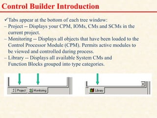 Control Builder Introduction
Tabs appear at the bottom of each tree window:
– Project -- Displays your CPM, IOMs, CMs and SCMs in the
current project.
– Monitoring -- Displays all objects that have been loaded to the
Control Processor Module (CPM). Permits active modules to
be viewed and controlled during process.
– Library -- Displays all available System CMs and
Function Blocks grouped into type categories.
18/11/2009 33
DCS_18_NOV_2009
 
