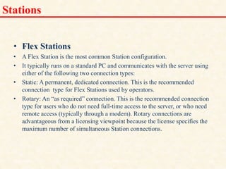 Stations
• Flex Stations
• A Flex Station is the most common Station configuration.
• It typically runs on a standard PC and communicates with the server using
either of the following two connection types:
• Static: A permanent, dedicated connection. This is the recommended
connection type for Flex Stations used by operators.
• Rotary: An “as required” connection. This is the recommended connection
type for users who do not need full-time access to the server, or who need
remote access (typically through a modem). Rotary connections are
advantageous from a licensing viewpoint because the license specifies the
maximum number of simultaneous Station connections.
18/11/2009 37
DCS_18_NOV_2009
 