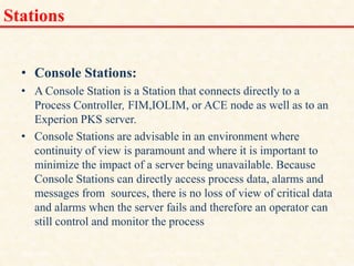 Stations
• Console Stations:
• A Console Station is a Station that connects directly to a
Process Controller, FIM,IOLIM, or ACE node as well as to an
Experion PKS server.
• Console Stations are advisable in an environment where
continuity of view is paramount and where it is important to
minimize the impact of a server being unavailable. Because
Console Stations can directly access process data, alarms and
messages from sources, there is no loss of view of critical data
and alarms when the server fails and therefore an operator can
still control and monitor the process.
18/11/2009 38
DCS_18_NOV_2009
 