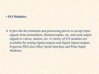 • I/O Modules:
 It provide the terminals and processing power to accept input
signals from transmitters, thermocouples, etc. and send output
signals to valves, motors, etc. A variety of I/O modules are
available for analog inputs/outputs and digital inputs/outputs.
Experion PKS also offers Serial Interface and Pulse Input
Modules.
18/11/2009 43
DCS_18_NOV_2009
 