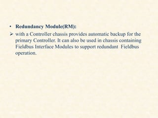 • Redundancy Module(RM):
 with a Controller chassis provides automatic backup for the
primary Controller. It can also be used in chassis containing
Fieldbus Interface Modules to support redundant Fieldbus
operation.
18/11/2009 46
DCS_18_NOV_2009
 