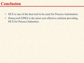 Conclusion
• DCS is one of the best tool to be used for Process Automation.
• Honeywell EPKS is the most cost effective solution providing
DCS for Process Industries.
18/11/2009 47
DCS_18_NOV_2009
 