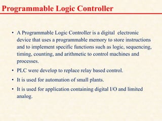 Programmable Logic Controller
• A Programmable Logic Controller is a digital electronic
device that uses a programmable memory to store instructions
and to implement specific functions such as logic, sequencing,
timing, counting, and arithmetic to control machines and
processes.
• PLC were develop to replace relay based control.
• It is used for automation of small plants.
• It is used for application containing digital I/O and limited
analog.
18/11/2009 6
DCS_18_NOV_2009
 