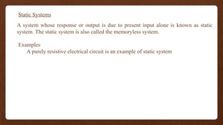 Static Systems
A system whose response or output is due to present input alone is known as static
system. The static system is also called the memoryless system.
Examples
A purely resistive electrical circuit is an example of static system
 