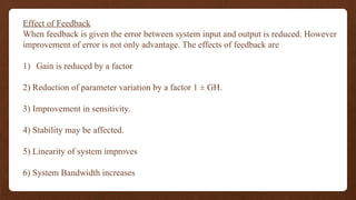 Effect of Feedback
When feedback is given the error between system input and output is reduced. However
improvement of error is not only advantage. The effects of feedback are
1) Gain is reduced by a factor
2) Reduction of parameter variation by a factor 1 ± GH.
3) Improvement in sensitivity.
4) Stability may be affected.
5) Linearity of system improves
6) System Bandwidth increases
 