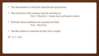 • The denominator is called the characteristic polynomial.
• The transform of the response may be rewritten as
Y(s) = P(s).U(s) + (terms due to all initial values)
• If all the initial conditions are assumed zero then
Y(s) = P(s) U(s)
• And the output as a function of time y(t) is simply
[P . U ] = y(t)
 