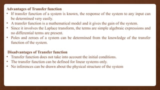 Advantages of Transfer function
• If transfer function of a system is known, the response of the system to any input can
be determined very easily.
• A transfer function is a mathematical model and it gives the gain of the system.
• Since it involves the Laplace transform, the terms are simple algebraic expressions and
no differential terms are present.
• Poles and zeroes of a system can be determined from the knowledge of the transfer
function of the system.
Disadvantages of Transfer function
• Transfer function does not take into account the initial conditions.
• The transfer function can be defined for linear systems only.
• No inferences can be drawn about the physical structure of the system
 