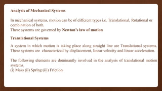 Analysis of Mechanical Systems
In mechanical systems, motion can be of different types i.e. Translational, Rotational or
combination of both.
These systems are governed by Newton’s law of motion
Translational Systems
A system in which motion is taking place along straight line are Translational systems.
These systems are characterized by displacement, linear velocity and linear acceleration.
The following elements are dominantly involved in the analysis of translational motion
systems.
(i) Mass (ii) Spring (iii) Friction
 