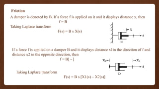 Friction
A damper is denoted by B. If a force f is applied on it and it displays distance x, then
f = B
Taking Laplace transform
F(s) = B s X(s)
If a force f is applied on a damper B and it displays distance x1in the direction of f and
distance x2 in the opposite direction, then
f = B[ - ]
Taking Laplace transform
F(s) = B s [X1(s) – X2(s)]
 