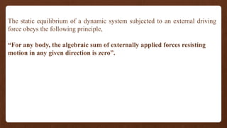 The static equilibrium of a dynamic system subjected to an external driving
force obeys the following principle,
“For any body, the algebraic sum of externally applied forces resisting
motion in any given direction is zero”.
 