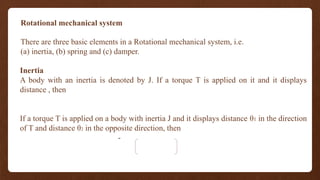 Rotational mechanical system
There are three basic elements in a Rotational mechanical system, i.e.
(a) inertia, (b) spring and (c) damper.
Inertia
A body with an inertia is denoted by J. If a torque T is applied on it and it displays
distance , then
If a torque T is applied on a body with inertia J and it displays distance θ1 in the direction
of T and distance θ2 in the opposite direction, then
-
 