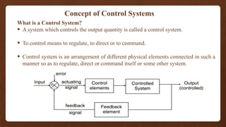 Concept of Control Systems
What is a Control System?
• A system which controls the output quantity is called a control system.
• To control means to regulate, to direct or to command.
• Control system is an arrangement of different physical elements connected in such a
manner so as to regulate, direct or command itself or some other system.
 