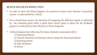 BLOCK DIAGRAM REDUCTION
• In order to draw the block diagram of a practical system each element of practical
system is represented by a block.
• For a closed loop system, the function of comparing the different signals is indicated
by the summing point while a point from which signal is taken for the feedback
purpose is indicated by take off point in block diagrams.
• A block diagram has following five basic elements associated with it.
1) Functional Blocks
2) Transfer functions of elements shown inside the functional blocks
3) Summing points
4) Take off points
5) Arrow
 