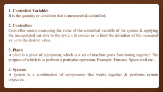 1. Controlled Variable:
It is the quantity or condition that is measured & controlled.
2. Controller:
Controller means measuring the value of the controlled variable of the system & applying
the manipulated variable to the system to correct or to limit the deviation of the measured
value to the desired value.
3. Plant:
A plant is a piece of equipment, which is a set of machine parts functioning together. The
purpose of which is to perform a particular operation. Example: Furnace, Space craft etc.,
4. System:
A system is a combination of components that works together & performs certain
objective.
 