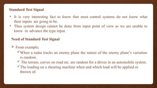 Standard Test Signal
• It is very interesting fact to know that most control systems do not know what
their inputs are going to be.
• Thus system design cannot be done from input point of view as we are unable to
know in advance the type input.
Need of Standard Test Signal
 From example;
When a radar tracks an enemy plane the nature of the enemy plane’s variation
is random.
 The terrain, curves on road etc. are random for a drives in an automobile system.
The loading on a shearing machine when and which load will be applied or
thrown of.
 