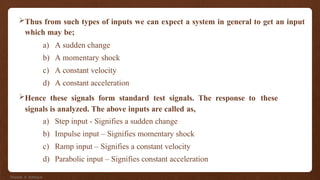 Thus from such types of inputs we can expect a system in general to get an input
which may be;
a) A sudden change
b) A momentary shock
c) A constant velocity
d) A constant acceleration
Hence these signals form standard test signals. The response to these
signals is analyzed. The above inputs are called as,
a) Step input - Signifies a sudden change
b) Impulse input – Signifies momentary shock
c) Ramp input – Signifies a constant velocity
d) Parabolic input – Signifies constant acceleration
Shadab. A. Siddique
 
