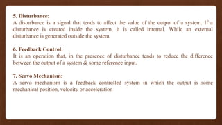 5. Disturbance:
A disturbance is a signal that tends to affect the value of the output of a system. If a
disturbance is created inside the system, it is called internal. While an external
disturbance is generated outside the system.
6. Feedback Control:
It is an operation that, in the presence of disturbance tends to reduce the difference
between the output of a system & some reference input.
7. Servo Mechanism:
A servo mechanism is a feedback controlled system in which the output is some
mechanical position, velocity or acceleration
 