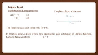 Impulse Input
r(t) = =1
= 0
t>0
t<0
Graphical Representations
Mathematical Representations
The function has a unit value only for t=0.
In practical cases, a pulse whose time approaches zero is taken as an impulse function.
Laplace Representations L = 1
 