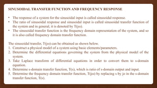 SINUSOIDAL TRANSFER FUNCTION AND FREQUENCY RESPONSE
• The response of a system for the sinusoidal input is called sinusoidal response.
• The ratio of sinusoidal response and sinusoidal input is called sinusoidal transfer function of
the system and in general, it is denoted by T(jω).
• The sinusoidal transfer function is the frequency domain representation of the system, and so
it is also called frequency domain transfer function.
The sinusoidal transfer, T(jω) can be obtained as shown below.
1. Construct a physical model of a system using basic elements/parameters.
2. Determine the differential equations governing the system from the physical model of the
system.
3. Take Laplace transform of differential equations in order to convert them to s-domain
equation.
4. Determine s-domain transfer function, T(s), which is ratio of s-domain output and input.
5. Determine the frequency domain transfer function, T(jω) by replacing s by jo in the s-domain
transfer function, T(s).
 