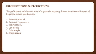 FREQUENCY DOMAIN SPECIFICATIONS
The performance and characteristics of a system in frequency domain are measured in terms of
frequency domain specifications
1. Resonant peak, M.
2. Resonant Frequency, ω
3. Bandwidth, ωb
4. Cut-off rate
5. Gain margin,
6. Phase margin,
 