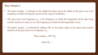 Phase Margin ()
• The phase margin , is defined as the additional phase lag to be added at the gain cross over
frequency in order to bring the system to the verge of instability.
• The gain cross over frequency ωgc is the frequency at which the magnitude of the open loop
transfer function is unity (or it is the frequency at which the db magnitude is zero.
• The phase margin , is obtained by adding 180° to the phase angle of the open loop transfer
function at the gain cross over frequency ωgc .
Phase margin , 180°+Øgc
where Øgc =
 
