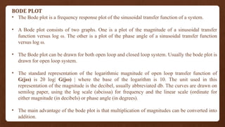 BODE PLOT
• The Bode plot is a frequency response plot of the sinusoidal transfer function of a system.
• A Bode plot consists of two graphs. One is a plot of the magnitude of a sinusoidal transfer
function versus log ω. The other is a plot of the phase angle of a sinusoidal transfer function
versus log ω.
• The Bode plot can be drawn for both open loop and closed loop system. Usually the bode plot is
drawn for open loop system.
• The standard representation of the logarithmic magnitude of open loop transfer function of
G(jω) is 20 log| G(jω) | where the base of the logarithm is 10. The unit used in this
representation of the magnitude is the decibel, usually abbreviated db. The curves are drawn on
semilog paper, using the log scale (abcissa) for frequency and the linear scale (ordinate for
either magnitude (in decibels) or phase angle (in degrees).
• The main advantage of the bode plot is that multiplication of magnitudes can be converted into
addition.
 