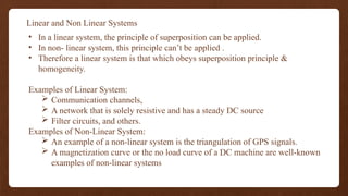 Linear and Non Linear Systems
• In a linear system, the principle of superposition can be applied.
• In non- linear system, this principle can’t be applied .
• Therefore a linear system is that which obeys superposition principle &
homogeneity.
Examples of Linear System:
 Communication channels,
 A network that is solely resistive and has a steady DC source
 Filter circuits, and others.
Examples of Non-Linear System:
 An example of a non-linear system is the triangulation of GPS signals.
 A magnetization curve or the no load curve of a DC machine are well-known
examples of non-linear systems
 