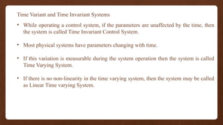 Time Variant and Time Invariant Systems
• While operating a control system, if the parameters are unaffected by the time, then
the system is called Time Invariant Control System.
• Most physical systems have parameters changing with time.
• If this variation is measurable during the system operation then the system is called
Time Varying System.
• If there is no non-linearity in the time varying system, then the system may be called
as Linear Time varying System.
 