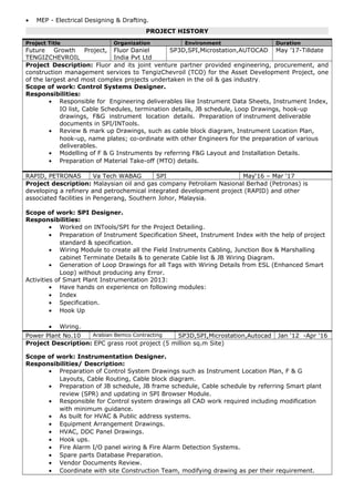 • MEP - Electrical Designing & Drafting.
PROJECT HISTORY
Project Title Organization Environment Duration
Future Growth Project,
TENGIZCHEVROIL
Fluor Daniel
India Pvt Ltd
SP3D,SPI,Microstation,AUTOCAD May ’17-Tilldate
Project Description: Fluor and its joint venture partner provided engineering, procurement, and
construction management services to TengizChevroil (TCO) for the Asset Development Project, one
of the largest and most complex projects undertaken in the oil & gas industry.
Scope of work: Control Systems Designer.
Responsibilities:
• Responsible for Engineering deliverables like Instrument Data Sheets, Instrument Index,
IO list, Cable Schedules, termination details, JB schedule, Loop Drawings, hook-up
drawings, F&G instrument location details. Preparation of instrument deliverable
documents in SPI/INTools.
• Review & mark up Drawings, such as cable block diagram, Instrument Location Plan,
hook-up, name plates; co-ordinate with other Engineers for the preparation of various
deliverables.
• Modelling of F & G Instruments by referring F&G Layout and Installation Details.
• Preparation of Material Take-off (MTO) details.
RAPID, PETRONAS Va Tech WABAG SPI May‘16 – Mar ‘17
Project description: Malaysian oil and gas company Petroliam Nasional Berhad (Petronas) is
developing a refinery and petrochemical integrated development project (RAPID) and other
associated facilities in Pengerang, Southern Johor, Malaysia.
Scope of work: SPI Designer.
Responsibilities:
• Worked on INTools/SPI for the Project Detailing.
• Preparation of Instrument Specification Sheet, Instrument Index with the help of project
standard & specification.
• Wiring Module to create all the Field Instruments Cabling, Junction Box & Marshalling
cabinet Terminate Details & to generate Cable list & JB Wiring Diagram.
• Generation of Loop Drawings for all Tags with Wiring Details from ESL (Enhanced Smart
Loop) without producing any Error.
Activities of Smart Plant Instrumentation 2013:
• Have hands on experience on following modules:
• Index
• Specification.
• Hook Up
• Wiring.
Power Plant No.10 Arabian Bemco Contracting SP3D,SPI,Microstation,Autocad Jan ‘12 -Apr ‘16
Project Description: EPC grass root project (5 million sq.m Site)
Scope of work: Instrumentation Designer.
Responsibilities/ Description:
• Preparation of Control System Drawings such as Instrument Location Plan, F & G
Layouts, Cable Routing, Cable block diagram.
• Preparation of JB schedule, JB frame schedule, Cable schedule by referring Smart plant
review (SPR) and updating in SPI Browser Module.
• Responsible for Control system drawings all CAD work required including modification
with minimum guidance.
• As built for HVAC & Public address systems.
• Equipment Arrangement Drawings.
• HVAC, DDC Panel Drawings.
• Hook ups.
• Fire Alarm I/O panel wiring & Fire Alarm Detection Systems.
• Spare parts Database Preparation.
• Vendor Documents Review.
• Coordinate with site Construction Team, modifying drawing as per their requirement.
 