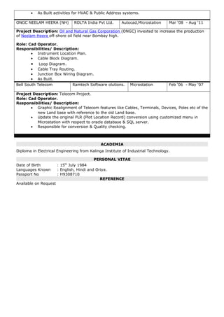 • As Built activities for HVAC & Public Address systems.
ONGC NEELAM HEERA (NH) ROLTA India Pvt Ltd. Autocad,Microstation Mar ‘08 - Aug ‘11
Project Description: Oil and Natural Gas Corporation (ONGC) invested to increase the production
of Neelam Heera off-shore oil field near Bombay high.
Role: Cad Operator.
Responsibilities/ Description:
• Instrument Location Plan.
• Cable Block Diagram.
• Loop Diagram.
• Cable Tray Routing.
• Junction Box Wiring Diagram.
• As Built.
Bell South Telecom Ramtech Software olutions. Microstation Feb ‘06 - May ‘07
Project Description: Telecom Project.
Role: Cad Operator.
Responsibilities/ Description:
• Graphic Realignment of Telecom features like Cables, Terminals, Devices, Poles etc of the
new Land base with reference to the old Land base.
• Update the original PLR (Plot Location Record) conversion using customized menu in
Microstation with respect to oracle database & SQL server.
• Responsible for conversion & Quality checking.
ACADEMIA
Diploma in Electrical Engineering from Kalinga Institute of Industrial Technology.
PERSONAL VITAE
Date of Birth : 15th
July 1984
Languages Known : English, Hindi and Oriya.
Passport No : H9308710
REFERENCE
Available on Request
 