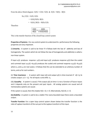 Dr.Y.NARASIMHA MURTHY Ph.D
                                                                             yayavaram@yahoo.com


From the above block diagram G(S) = C(S) / E(S) & E(S) = R(S) – B(S)

                So, C(S) = G(S) .E(S)
                          = G(S)[ R(S)- B(S)
                         = G(S) [ R(S) – H(S).C(S)
Therefore




This is the transfer function of the closed loop control system


Properties of Systems : For any control system to understand its performance the following
properties are very important.

(i).Linearity : A system is said to be linear if it follows both the law of addtivity and law of
homogeneity. The system which do not follow the law of homogeneity and additivity is called a
non-linear system.

If input x1(t) produces response y1(t) and input x2(t) produces response y2(t) then the scaled
and summed input a1x1(t) +b1x2(t) produces the scaled and summed response a1y1(t) +b1y2(t)
where a1 and a2 are real scalars. It follows that this can be extended to an arbitrary number of
terms, and so for real numbers .

(ii) Time Invariance : A system with input x(t) and output y(t) is time-invariant if x(t- t0) is
creates output y ( t – t0) for all inputs x and shifts t0.

(iii). Causality : A system is causal, if the output y(t) at time t is not a function of future inputs
and it depends only on the present and past inputs . All analog systems are causal and all
memeoryless systems are causal .

If the system is causal, then this implies h(t) = 0, t < 0. Alternatively, h[n]=0, n < 0.

(iv).Stability : A system is said to be a stable if for every bounded-input there exists a bounded
output .

Transfer Function: For a open loop control system shown below the transfer function is the
ratio of Laplace transform of the out-put to the Laplace transform of the input.



13
 