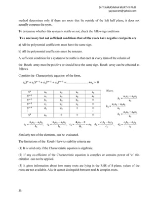 Dr.Y.NARASIMHA MURTHY Ph.D
                                                                           yayavaram@yahoo.com


method determines only if there are roots that lie outside of the left half plane; it does not
actually compute the roots.

To determine whether this system is stable or not, check the following conditions

Two necessary but not sufficient conditions that all the roots have negative real parts are

a) All the polynomial coefficients must have the same sign.

b) All the polynomial coefficients must be nonzero.

A sufficient condition for a system to be stable is that each & every term of the column of

the Routh array must be positive or should have the same sign. Routh array can be obtained as
follows

Consider the Characteristic equation of the form,




Similarly rest of the elements, can be evaluated.

The limitations of the Routh-Hurwitz stability criteria are

(1) It is valid only if the Characteristic equation is algebraic.

(2) If any co-efficient of the Characteristic equation is complex or contains power of „e‟ this
criterion can not be applied.

(3) It gives information about how many roots are lying in the RHS of S-plane; values of the
roots are not available. Also it cannot distinguish between real & complex roots.




25
 