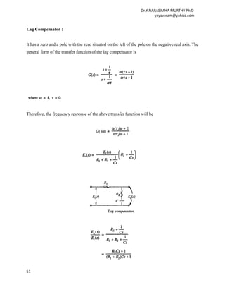 Dr.Y.NARASIMHA MURTHY Ph.D
                                                                          yayavaram@yahoo.com


Lag Compensator :


It has a zero and a pole with the zero situated on the left of the pole on the negative real axis. The
general form of the transfer function of the lag compensator is




Therefore, the frequency response of the above transfer function will be




51
 