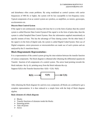 Dr.Y.NARASIMHA MURTHY Ph.D
                                                                         yayavaram@yahoo.com


and disturbance often create problems. By using modulated ac control systems with carrier
frequencies of 400 Hz or higher, the system will be less susceptible to low-frequency noise.
Typical components of an ac control system are synchros, ac amplifiers, ac motors, gyroscopes,
accelerometers etc.
Discrete Data Control System
If the signal is not continuously varying with time but it is in the form of pulses then the control
system is called Discrete Data Control System.If the signal is in the form of pulse data, then the
system is called Sampled Data Control System. Here the information supplied intermittently at
specific instants of time. This has the advantage of Time sharing system. On the other hand, if
the signal is in the form of digital code, the system is called Digital Coded System. Here use of
Digital computers, micro processors or microcontrollers are made use of such systems and are
analyzed by the Z- transform theory.
Block Diagrammatic Representation :
It is a representation of the control system giving the inter-relation between the transfer function
of various components. The block diagram is obtained after obtaining the differential equation &
Transfer function of all components of a control system. The arrow head pointing towards the
block indicates the i/p & pointing away from the block indicates the o/p.
Suppose G(S) is the Transfer function then G(S) = C(S) / R(S)




After obtaining the block diagram for each & every component, all blocks are combined to get a
complete representation. It is then reduced to a simple form with the help of block diagram
algebra.
Basic elements of a block diagram

       Blocks
       Transfer functions of elements inside the blocks
       Summing points
       Take off points
       Arrow



7
 