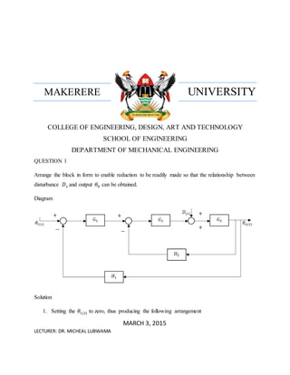 UNIVERSITYMAKERERE
COLLEGE OF ENGINEERING, DESIGN, ART AND TECHNOLOGY
SCHOOL OF ENGINEERING
DEPARTMENT OF MECHANICAL ENGINEERING
QUESTION 1
Arrange the block in form to enable reduction to be readily made so that the relationship between
disturbance 𝐷 𝑠 and output 𝜃0 can be obtained.
Diagram
Solution
1. Setting the 𝜃𝑖(𝑠) to zero, thus producing the following arrangement
MARCH 3, 2015
LECTURER: DR. MICHEAL LUBWAMA
− −
+
++ +
 