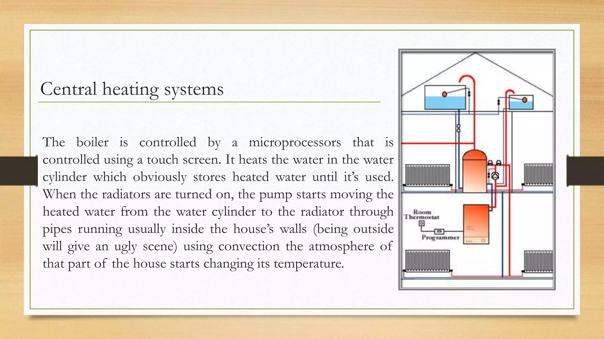 Central heating systems

The boiler is controlled by a microprocessors that is
controlled using a touch screen. It heats the water in the water
cylinder which obviously stores heated water until it’s used.
When the radiators are turned on, the pump starts moving the
heated water from the water cylinder to the radiator through
pipes running usually inside the house’s walls (being outside
will give an ugly scene) using convection the atmosphere of
that part of the house starts changing its temperature.
 