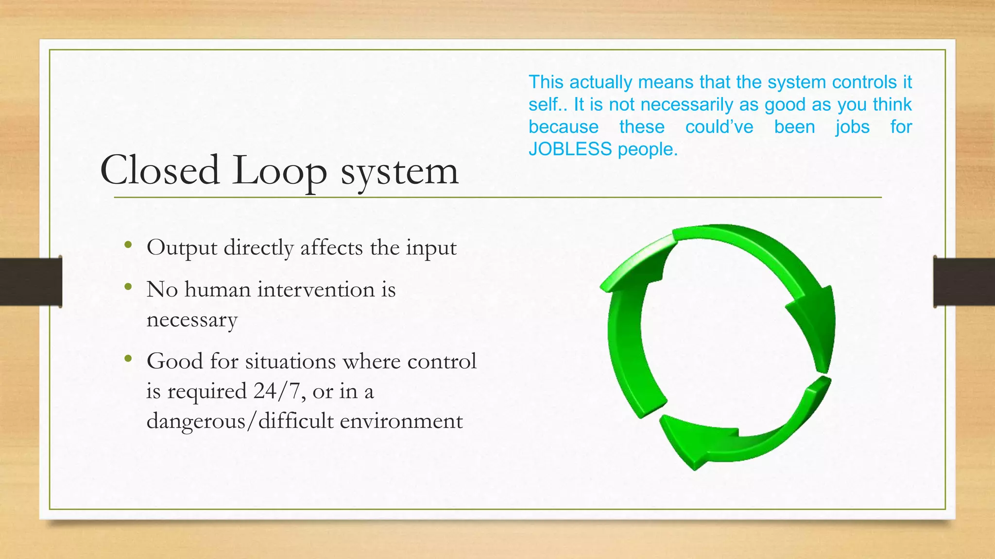 This actually means that the system controls it
                                       self.. It is not necessarily as good as you think
                                       because these could’ve been jobs for
                                       JOBLESS people.
Closed Loop system
 • Output directly affects the input
 • No human intervention is
   necessary
 • Good for situations where control
   is required 24/7, or in a
   dangerous/difficult environment
 