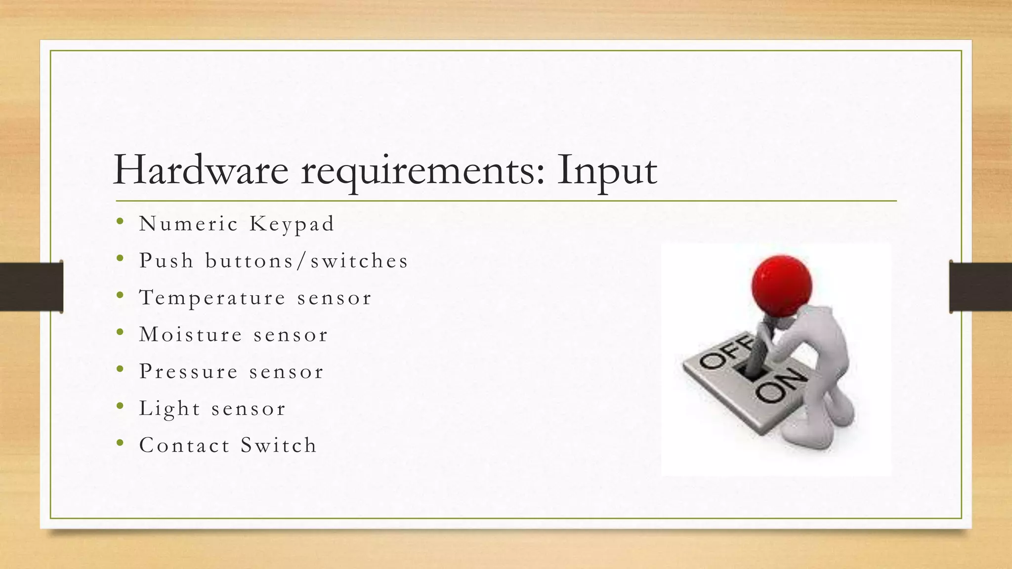Hardware requirements: Input
•   Numeric Keypad
•   Push buttons/switches
•   Te m p e r a t u r e s e n s o r
•   Moisture sensor
•   Pressure sensor
•   Light sensor
•   Contact Switch
 